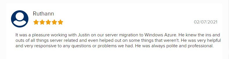 Ruthann Review Feb 2021 5 Star "It was a pleasure working with Justin on our server migration to Windows Azure. He knew the ins and outs of all things server related and even helped out on some things that weren't. He was very helpful and very responsive to any questions or problems we had. He was always polite and professional.